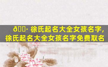 🌷 徐氏起名大全女孩名字,徐氏起名大全女孩名字免费取名